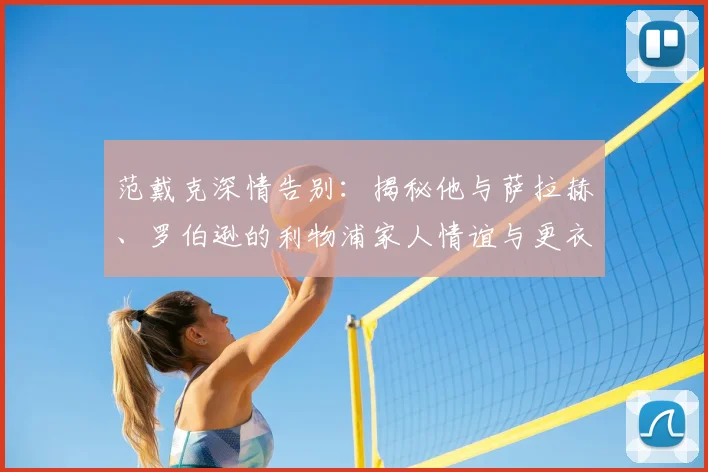 范戴克深情告别：揭秘他与萨拉赫、罗伯逊的利物浦家人情谊与更衣室故事