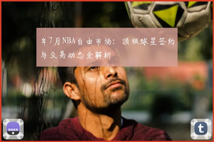 年7月NBA自由市场：顶级球星签约与交易动态全解析