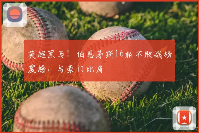 英超黑马！伯恩茅斯16轮不败战绩震撼，与豪门比肩