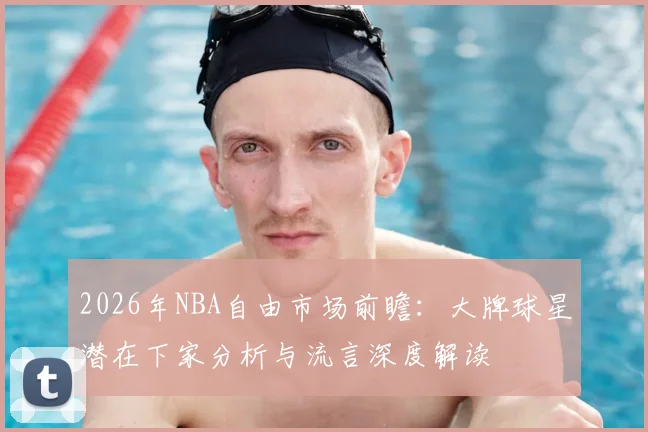 2026年NBA自由市场前瞻：大牌球星潜在下家分析与流言深度解读