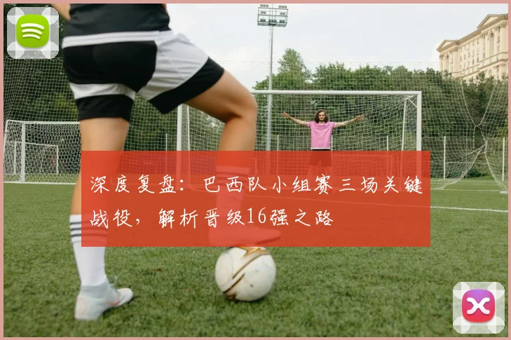 深度复盘：巴西队小组赛三场关键战役，解析晋级16强之路