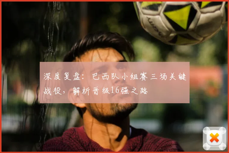 深度复盘：巴西队小组赛三场关键战役，解析晋级16强之路