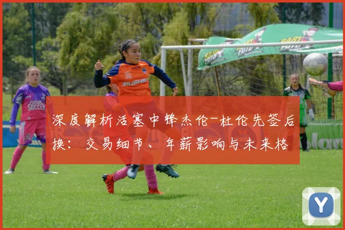 深度解析活塞中锋杰伦-杜伦先签后换：交易细节、年薪影响与未来格局