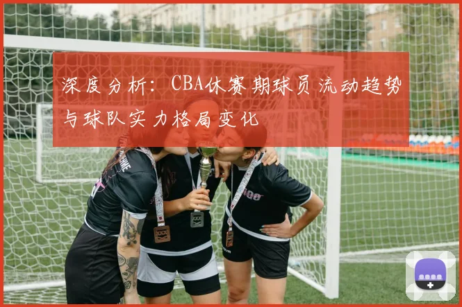 深度分析：CBA休赛期球员流动趋势与球队实力格局变化