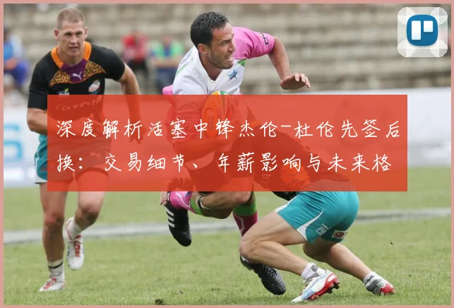 深度解析活塞中锋杰伦-杜伦先签后换:交易细节、年薪影响与未来格局