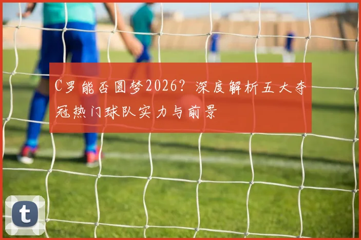 C罗能否圆梦2026？深度解析五大夺冠热门球队实力与前景