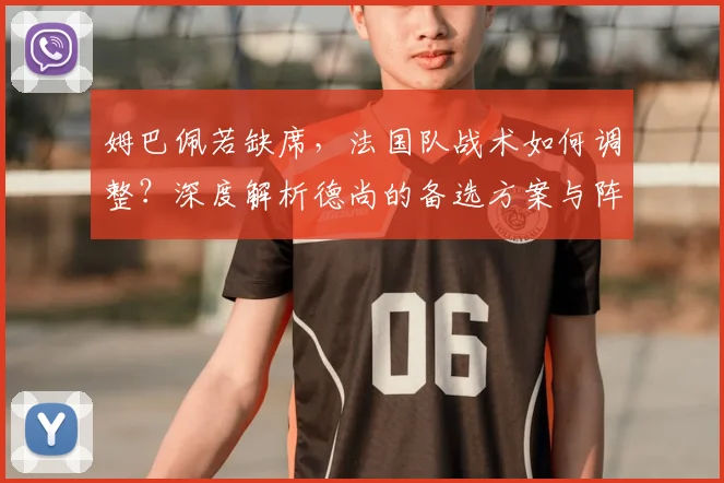 姆巴佩若缺席，法国队战术如何调整？深度解析德尚的备选方案与阵容打法